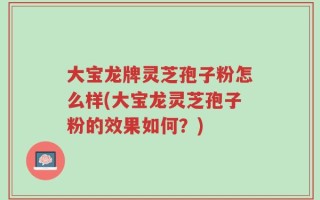 大宝龙牌灵芝孢子粉怎么样(大宝龙灵芝孢子粉的效果如何？)