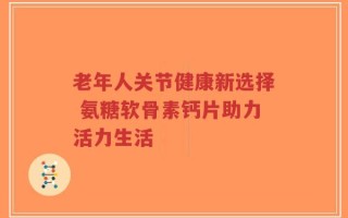老年人关节健康新选择 氨糖软骨素钙片助力活力生活