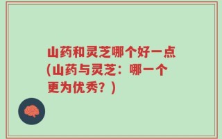 山药和灵芝哪个好一点(山药与灵芝：哪一个更为优秀？)