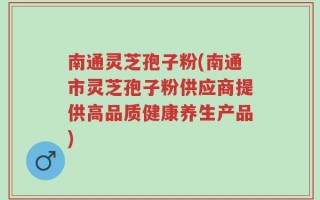 南通灵芝孢子粉(南通市灵芝孢子粉供应商提供高品质健康养生产品)