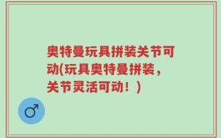 奥特曼玩具拼装关节可动(玩具奥特曼拼装，关节灵活可动！)