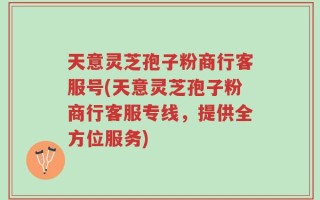 天意灵芝孢子粉商行客服号(天意灵芝孢子粉商行客服专线，提供全方位服务)