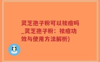 灵芝孢子粉可以祛痘吗_灵芝孢子粉：祛痘功效与使用方法解析)
