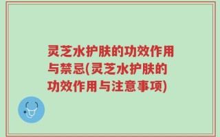 灵芝水护肤的功效作用与禁忌(灵芝水护肤的功效作用与注意事项)