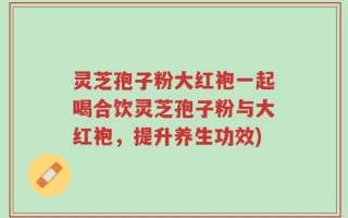 灵芝孢子粉大红袍一起喝合饮灵芝孢子粉与大红袍，提升养生功效)