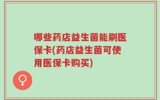 哪些药店益生菌能刷医保卡(药店益生菌可使用医保卡购买)