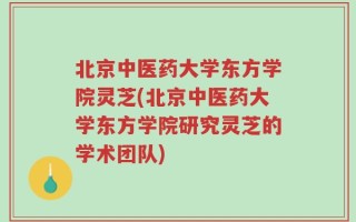 北京中医药大学东方学院灵芝(北京中医药大学东方学院研究灵芝的学术团队)
