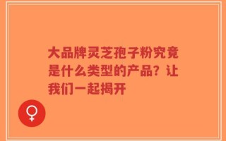 大品牌灵芝孢子粉究竟是什么类型的产品？让我们一起揭开