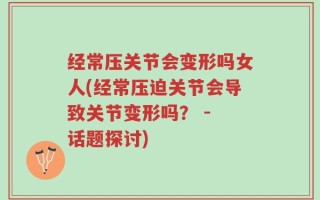 经常压关节会变形吗女人(经常压迫关节会导致关节变形吗？ - 话题探讨)