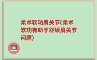 柔术软功肩关节(柔术软功有助于舒缓肩关节问题)