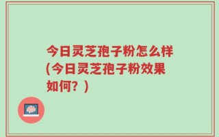 今日灵芝孢子粉怎么样(今日灵芝孢子粉效果如何？)