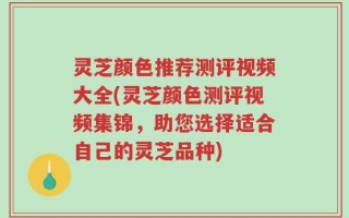灵芝颜色推荐测评视频大全(灵芝颜色测评视频集锦，助您选择适合自己的灵芝品种)