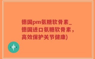 德国pm氨糖软骨素_德国进口氨糖软骨素，高效保护关节健康)
