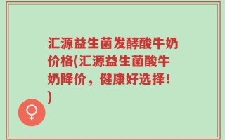 汇源益生菌发酵酸牛奶价格(汇源益生菌酸牛奶降价，健康好选择！)