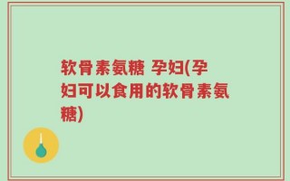 软骨素氨糖 孕妇(孕妇可以食用的软骨素氨糖)