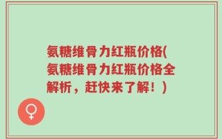 氨糖维骨力红瓶价格(氨糖维骨力红瓶价格全解析，赶快来了解！)