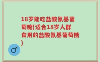 18岁能吃盐酸氨基葡萄糖(适合18岁人群食用的盐酸氨基葡萄糖)
