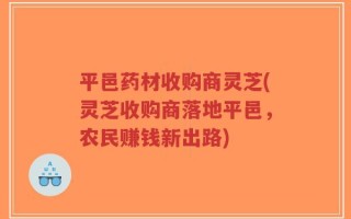平邑药材收购商灵芝(灵芝收购商落地平邑，农民赚钱新出路)