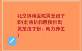 北京协和医院灵芝孢子粉(北京协和医院推出灵芝孢子粉，助力养生)