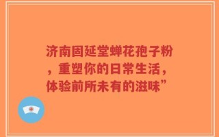 济南固延堂蝉花孢子粉，重塑你的日常生活，体验前所未有的滋味”