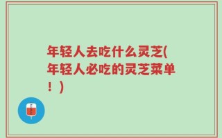 年轻人去吃什么灵芝(年轻人必吃的灵芝菜单！)