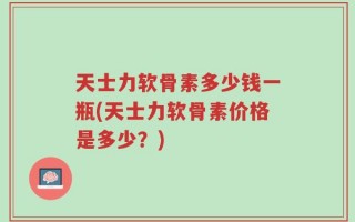 天士力软骨素多少钱一瓶(天士力软骨素价格是多少？)