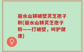 丽水山耕破壁灵芝孢子粉(丽水山耕灵芝孢子粉——打破壁，呵护健康)