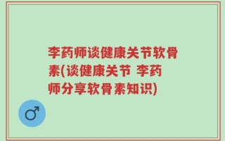 李药师谈健康关节软骨素(谈健康关节 李药师分享软骨素知识)