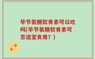 毕节氨糖软骨素可以吃吗(毕节氨糖软骨素可否适宜食用？)