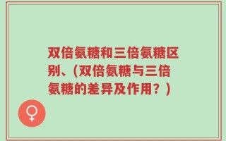 双倍氨糖和三倍氨糖区别、(双倍氨糖与三倍氨糖的差异及作用？)
