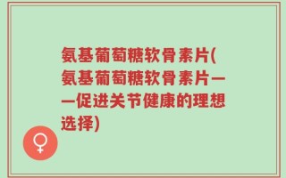 氨基葡萄糖软骨素片(氨基葡萄糖软骨素片——促进关节健康的理想选择)