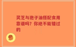 灵芝与孢子油搭配食用靠谱吗？你绝不能错过的