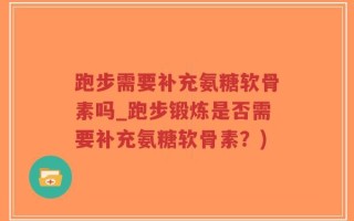 跑步需要补充氨糖软骨素吗_跑步锻炼是否需要补充氨糖软骨素？)