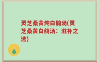 灵芝桑黄炖白鸽汤(灵芝桑黄白鸽汤：滋补之选)