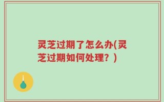 灵芝过期了怎么办(灵芝过期如何处理？)