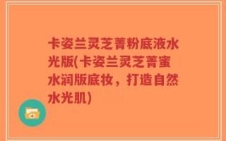 卡姿兰灵芝菁粉底液水光版(卡姿兰灵芝菁蜜水润版底妆，打造自然水光肌)