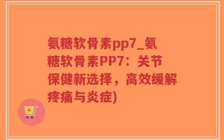 氨糖软骨素pp7_氨糖软骨素PP7：关节保健新选择，高效缓解疼痛与炎症)