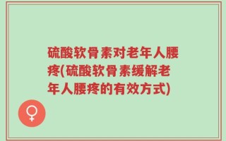 硫酸软骨素对老年人腰疼(硫酸软骨素缓解老年人腰疼的有效方式)