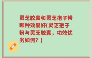 灵芝胶囊和灵芝孢子粉哪种效果好(灵芝孢子粉与灵芝胶囊，功效优劣如何？)