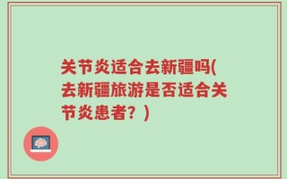 关节炎适合去新疆吗(去新疆旅游是否适合关节炎患者？)