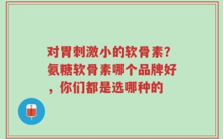 对胃刺激小的软骨素？氨糖软骨素哪个品牌好，你们都是选哪种的