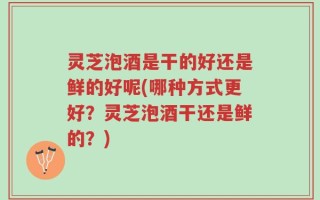 灵芝泡酒是干的好还是鲜的好呢(哪种方式更好？灵芝泡酒干还是鲜的？)