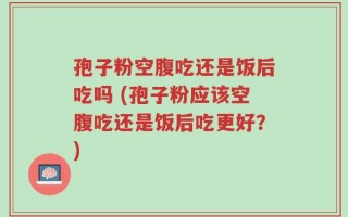 孢子粉空腹吃还是饭后吃吗 (孢子粉应该空腹吃还是饭后吃更好？)