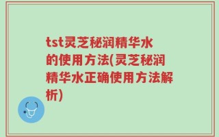tst灵芝秘润精华水的使用方法(灵芝秘润精华水正确使用方法解析)