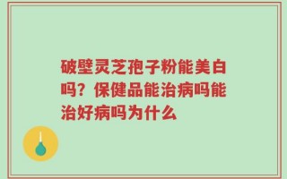 破壁灵芝孢子粉能美白吗？保健品能治病吗能治好病吗为什么