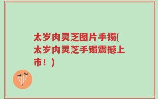 太岁肉灵芝图片手镯(太岁肉灵芝手镯震撼上市！)