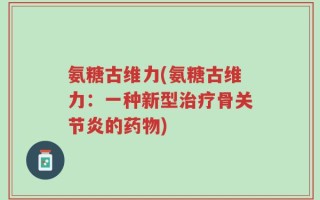 氨糖古维力(氨糖古维力：一种新型治疗骨关节炎的药物)