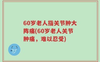 60岁老人指关节肿大阵痛(60岁老人关节肿痛，难以忍受)