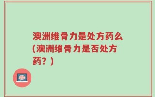澳洲维骨力是处方药么(澳洲维骨力是否处方药？)
