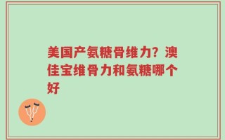 美国产氨糖骨维力？澳佳宝维骨力和氨糖哪个好